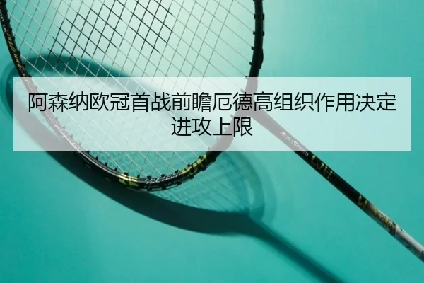 阿森纳欧冠首战前瞻厄德高组织作用决定进攻上限
